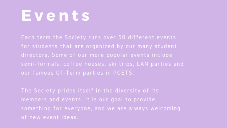 Each term the Society runs over 50 different events for students that are organized by our many student directors. Some of our more popular events include semi-formals, coffee houses, ski trips, LAN parties and our famous Of-Term parties in POETS. The Society prides itself in the diversity of its members and events. It is our goal to provide something for everyone, and we are always welcoming of new event ideas.